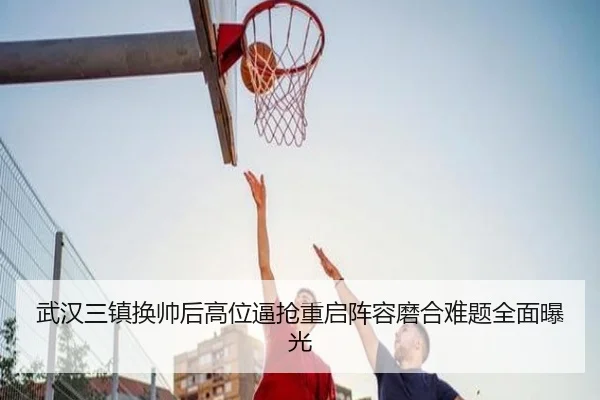 武汉三镇换帅后高位逼抢重启阵容磨合难题全面曝光