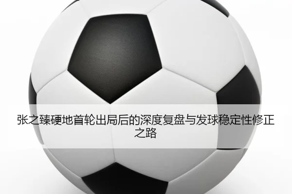 张之臻硬地首轮出局后的深度复盘与发球稳定性修正之路